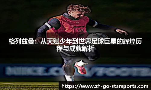 格列兹曼：从天赋少年到世界足球巨星的辉煌历程与成就解析